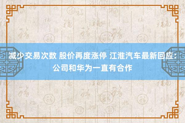 减少交易次数 股价再度涨停 江淮汽车最新回应：公司和华为一直有合作