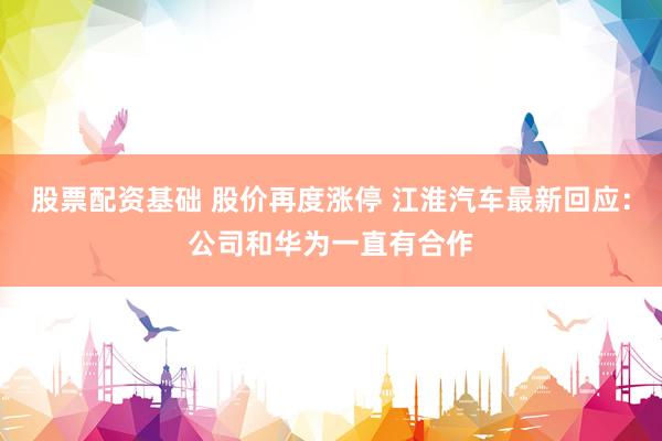 股票配资基础 股价再度涨停 江淮汽车最新回应：公司和华为一直有合作