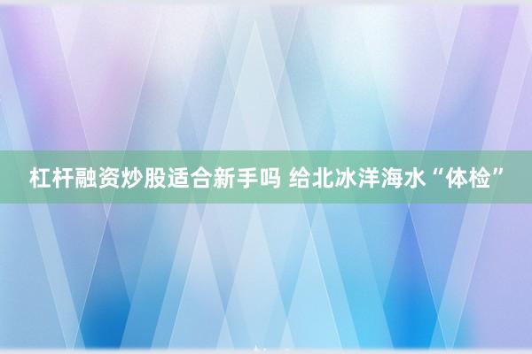 杠杆融资炒股适合新手吗 给北冰洋海水“体检”