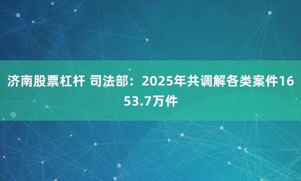 济南股票杠杆 司法部:2025年共调解各类案件1653.7万件