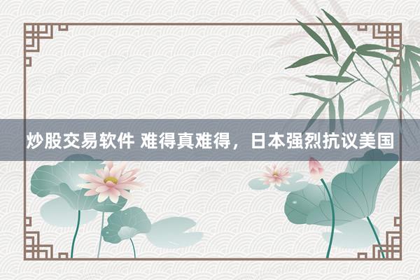炒股交易软件 难得真难得，日本强烈抗议美国