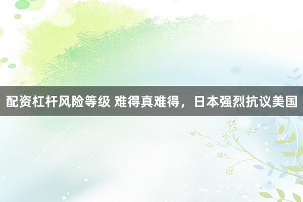 配资杠杆风险等级 难得真难得，日本强烈抗议美国