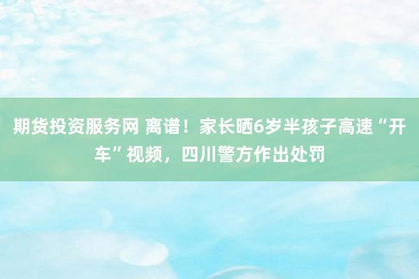 期货投资服务网 离谱！家长晒6岁半孩子高速“开车”视频，四川警方作出处罚