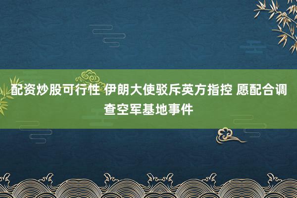 配资炒股可行性 伊朗大使驳斥英方指控 愿配合调查空军基地事件