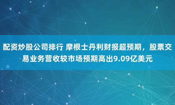 配资炒股公司排行 摩根士丹利财报超预期,股票交易业务营收较市场预期高出9.09亿美元