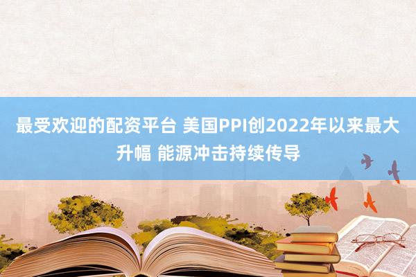 最受欢迎的配资平台 美国PPI创2022年以来最大升幅 能源冲击持续传导