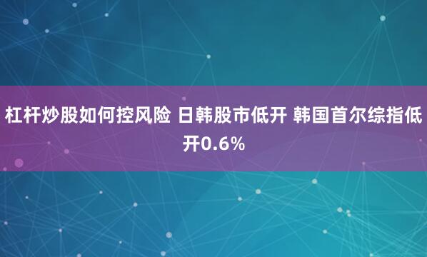 杠杆炒股如何控风险 日韩股市低开 韩国首尔综指低开0.6%