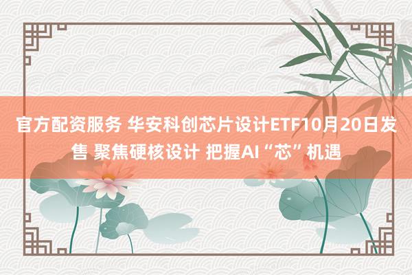 官方配资服务 华安科创芯片设计ETF10月20日发售 聚焦硬核设计 把握AI“芯”机遇
