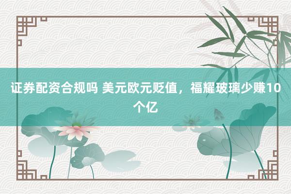 证券配资合规吗 美元欧元贬值，福耀玻璃少赚10个亿