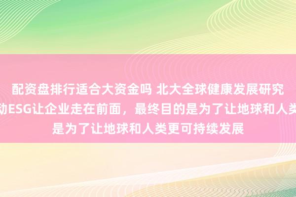 配资盘排行适合大资金吗 北大全球健康发展研究院刘国恩：推动ESG让企业走在前面，最终目的是为了让地球和人类更可持续发展