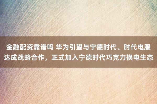 金融配资靠谱吗 华为引望与宁德时代、时代电服达成战略合作，正式加入宁德时代巧克力换电生态