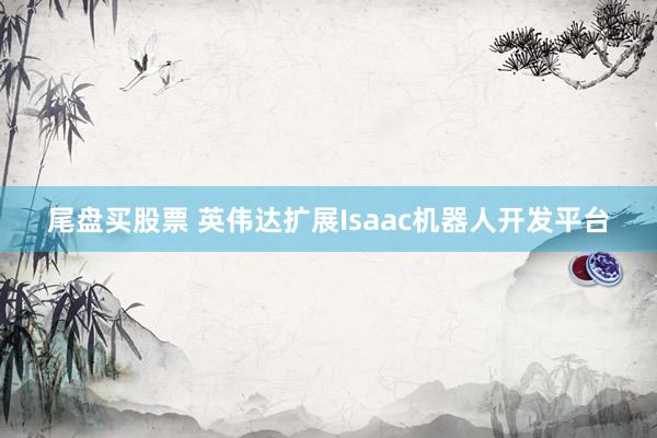 尾盘买股票 英伟达扩展Isaac机器人开发平台