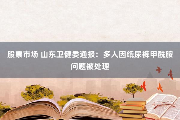 股票市场 山东卫健委通报：多人因纸尿裤甲酰胺问题被处理