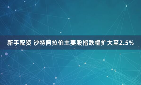 新手配资 沙特阿拉伯主要股指跌幅扩大至2.5%