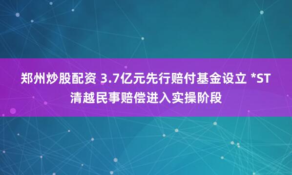 郑州炒股配资 3.7亿元先行赔付基金设立 *ST清越民事赔偿进入实操阶段