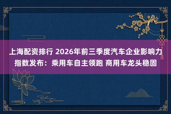 上海配资排行 2026年前三季度汽车企业影响力指数发布:乘用车自主领跑 商用车龙头稳固