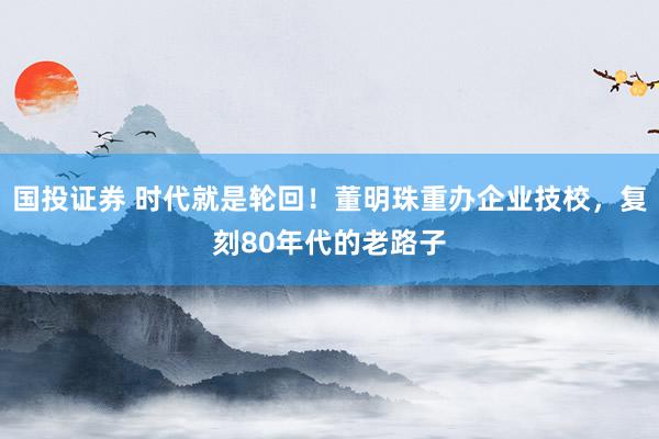 国投证券 时代就是轮回！董明珠重办企业技校，复刻80年代的老路子