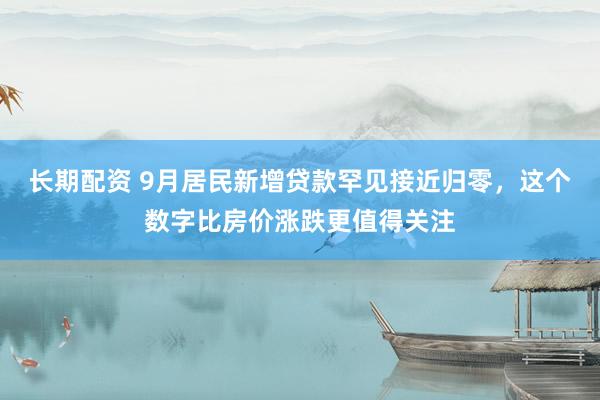 长期配资 9月居民新增贷款罕见接近归零，这个数字比房价涨跌更值得关注