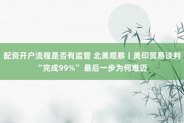 配资开户流程是否有监管 北美观察丨美印贸易谈判“完成99%” 最后一步为何难迈