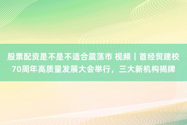 股票配资是不是不适合震荡市 视频｜首经贸建校70周年高质量发展大会举行，三大新机构揭牌