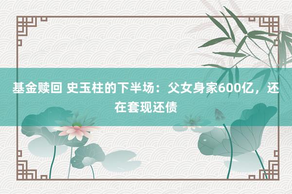 基金赎回 史玉柱的下半场：父女身家600亿，还在套现还债