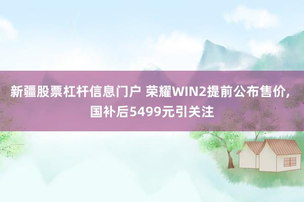 新疆股票杠杆信息门户 荣耀WIN2提前公布售价, 国补后5499元引关注