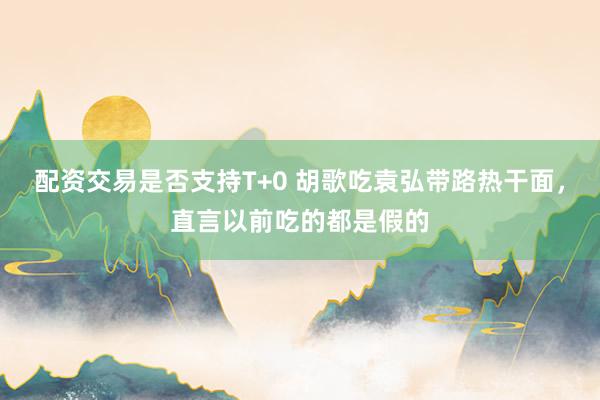 配资交易是否支持T+0 胡歌吃袁弘带路热干面，直言以前吃的都是假的