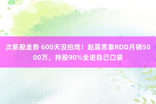 次新股走势 600天没拍戏！赵露思靠RDD月销5000万，持股90%全进自己口袋