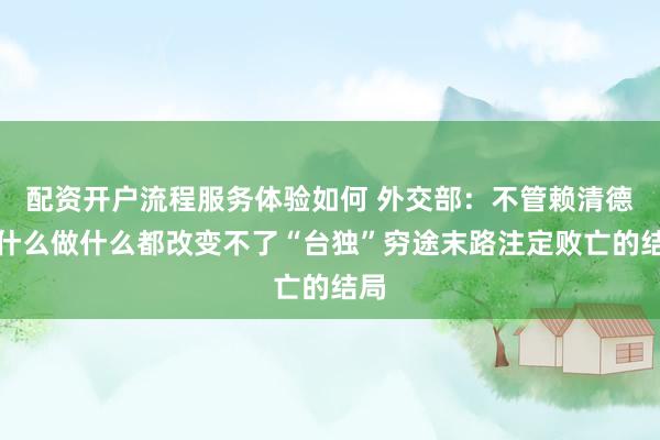 配资开户流程服务体验如何 外交部：不管赖清德说什么做什么都改变不了“台独”穷途末路注定败亡的结局